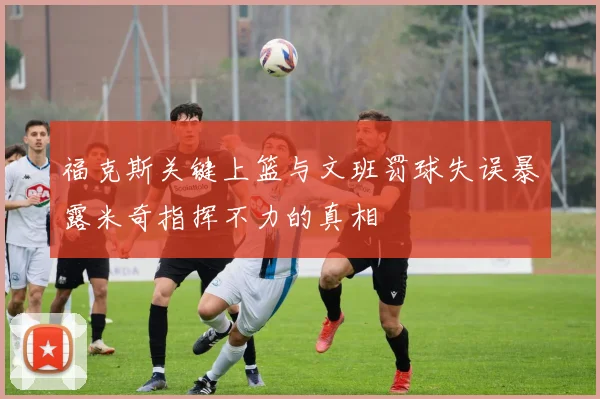 福克斯关键上篮与文班罚球失误暴露米奇指挥不力的真相