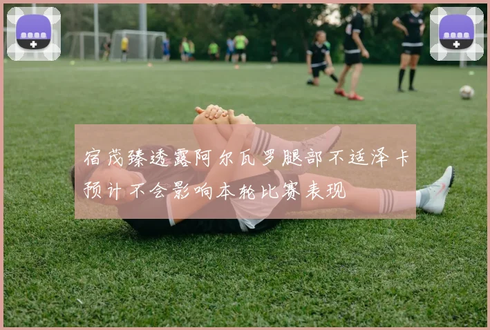 宿茂臻透露阿尔瓦罗腿部不适泽卡预计不会影响本轮比赛表现