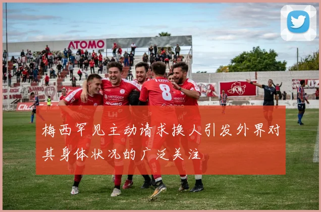 梅西罕见主动请求换人引发外界对其身体状况的广泛关注