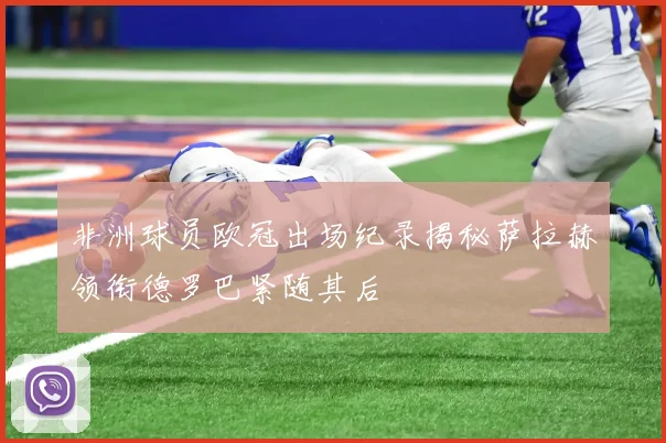 非洲球员欧冠出场纪录揭秘萨拉赫领衔德罗巴紧随其后