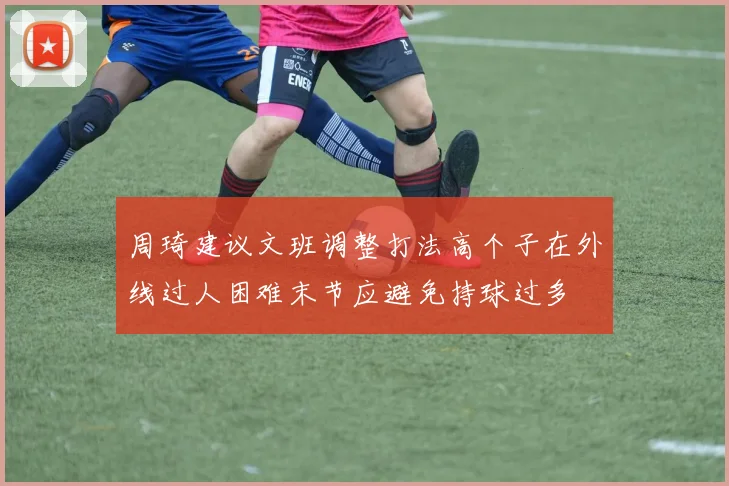 周琦建议文班调整打法高个子在外线过人困难末节应避免持球过多