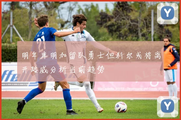明年库明加留队勇士但科尔或将离开路威分析当前趋势