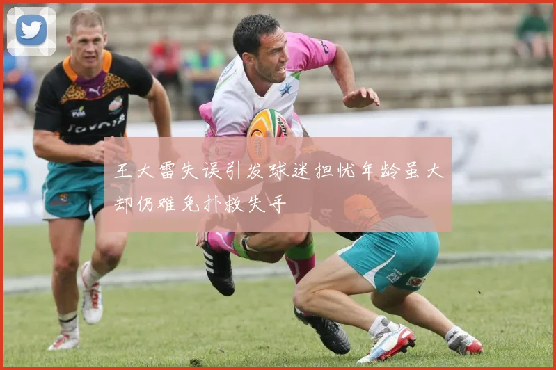 王大雷失误引发球迷担忧年龄虽大却仍难免扑救失手