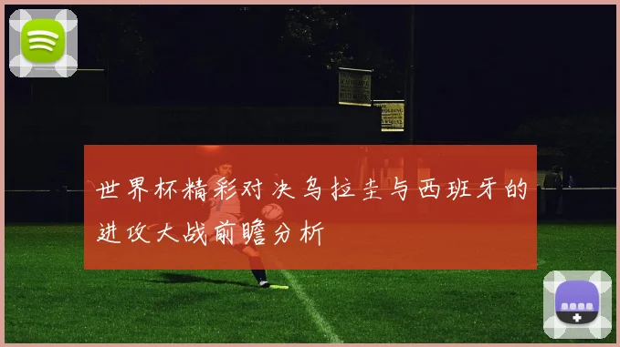 世界杯精彩对决乌拉圭与西班牙的进攻大战前瞻分析