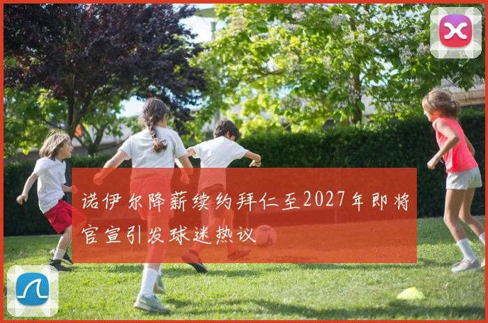 诺伊尔降薪续约拜仁至2027年即将官宣引发球迷热议