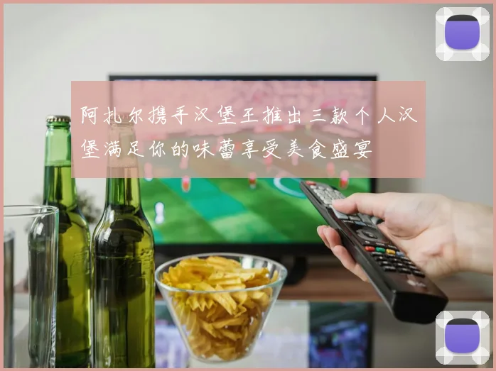 阿扎尔携手汉堡王推出三款个人汉堡满足你的味蕾享受美食盛宴